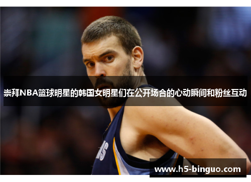 崇拜NBA篮球明星的韩国女明星们在公开场合的心动瞬间和粉丝互动